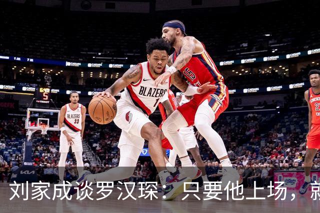 刘家成谈罗汉琛：只要他上场，就是玩命