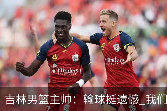 吉林男篮主帅：输球挺遗憾 我们失误太多最后几次机会没有抓住