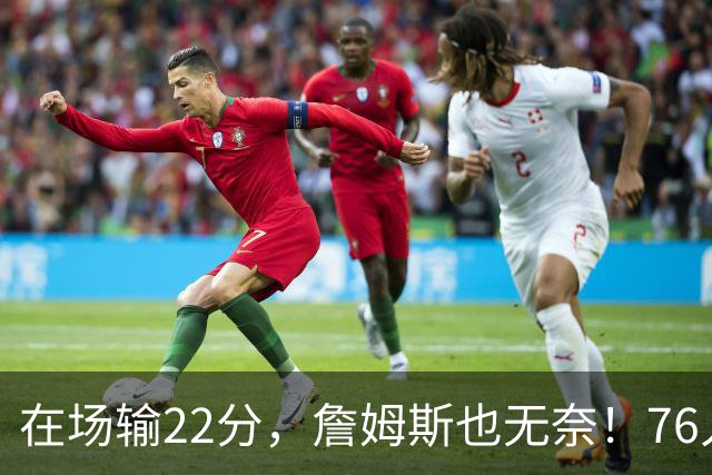 在场输22分，詹姆斯也无奈！76人暗藏两大隐患，发力太猛不是好事