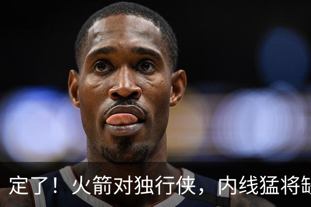 定了！火箭对独行侠，内线猛将缺阵！卡佩拉变第2中锋，边缘替补迎良机