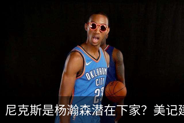 尼克斯是杨瀚森潜在下家？美记建议尝试报价：他已展现对抗与组织潜力
