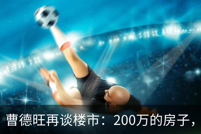 曹德旺再谈楼市：200万的房子，5年后值多少？答案他早说透了！