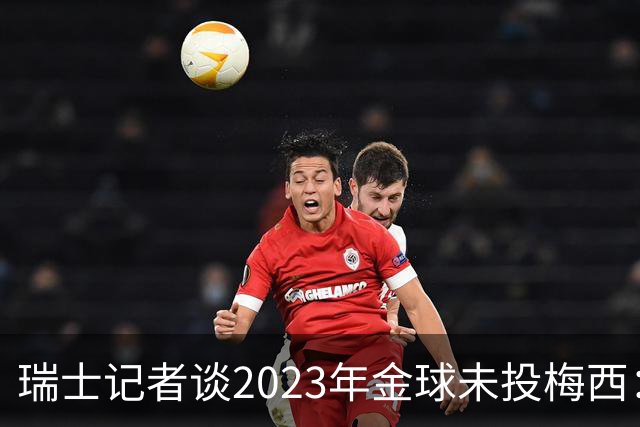 瑞士记者谈2023年金球未投梅西：不喜欢他在世界杯上对荷兰的行为