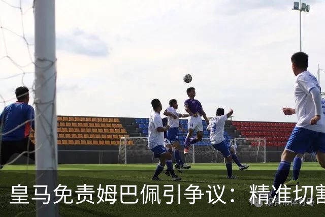 皇马免责姆巴佩引争议：精准切割商业风险与情感